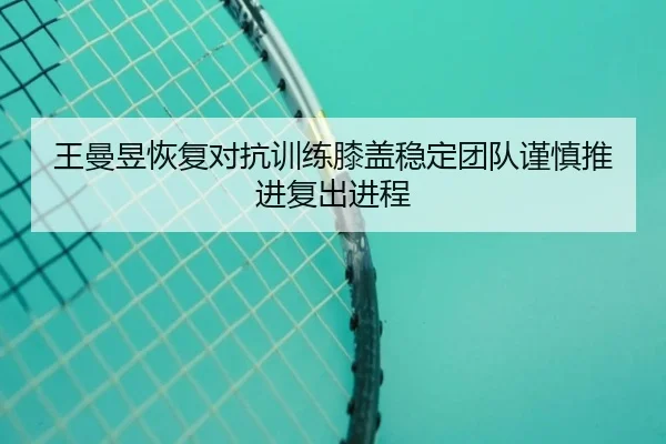 王曼昱恢复对抗训练膝盖稳定团队谨慎推进复出进程